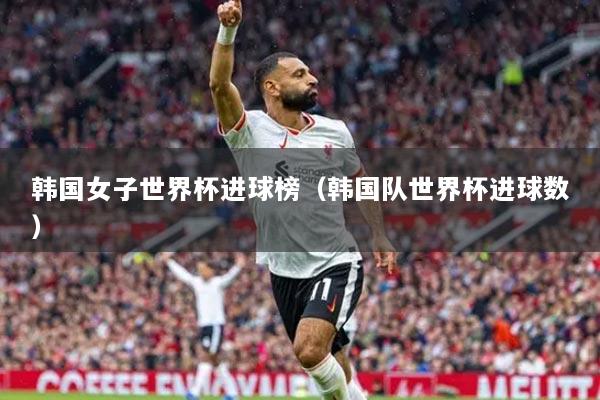 韓國女子世界杯進(jìn)球榜（韓國隊世界杯進(jìn)球數(shù)）