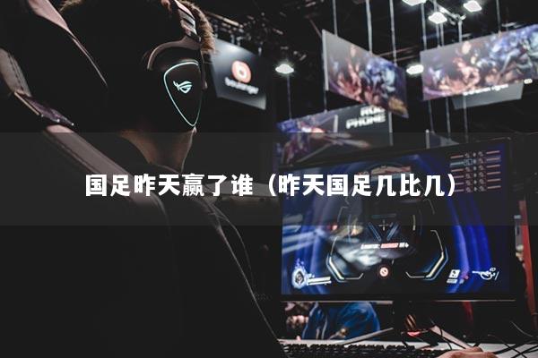 國足昨天贏了誰（昨天國足幾比幾）