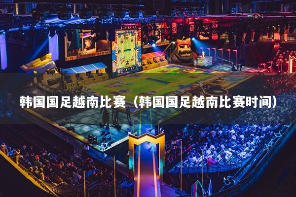 韓國國足越南比賽（韓國國足越南比賽時(shí)間）